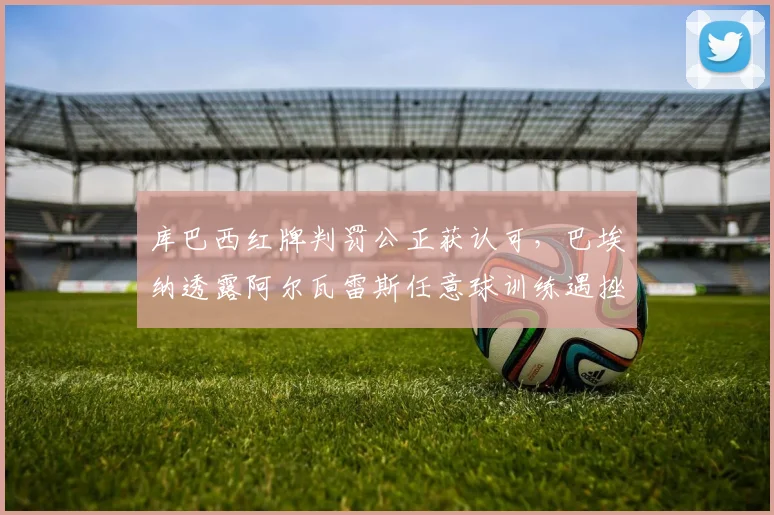 库巴西红牌判罚公正获认可,巴埃纳透露阿尔瓦雷斯任意球训练遇挫