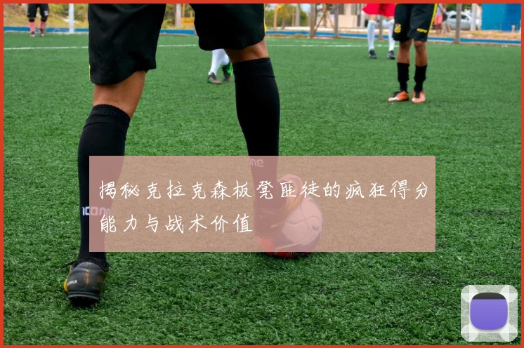 揭秘克拉克森板凳匪徒的疯狂得分能力与战术价值