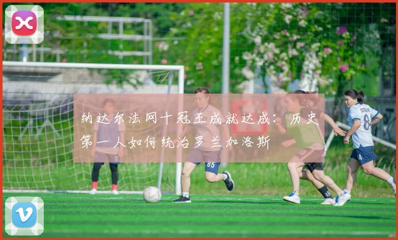 纳达尔法网十冠王成就达成:历史第一人如何统治罗兰加洛斯
