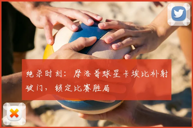 绝杀时刻：摩洛哥球星卡埃比补射破门，锁定比赛胜局