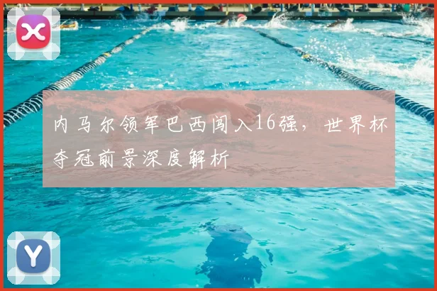内马尔领军巴西闯入16强,世界杯夺冠前景深度解析