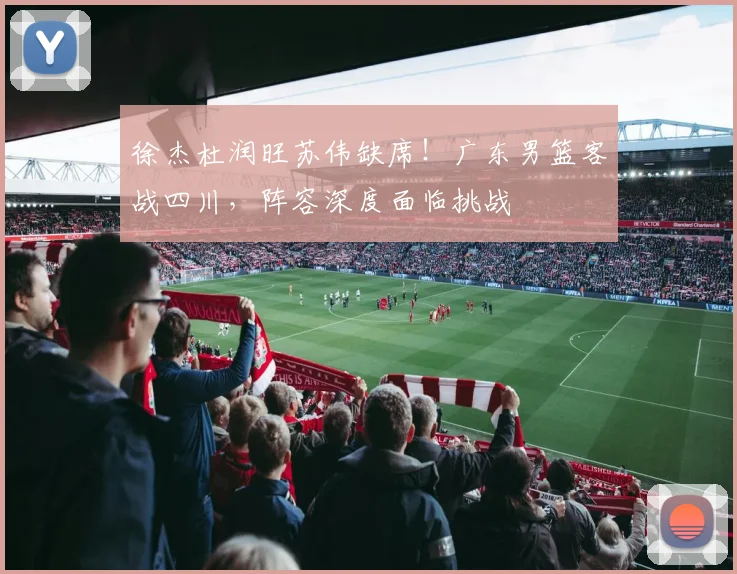 徐杰杜润旺苏伟缺席!广东男篮客战四川,阵容深度面临挑战