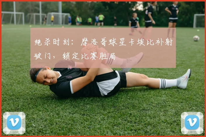 绝杀时刻:摩洛哥球星卡埃比补射破门,锁定比赛胜局