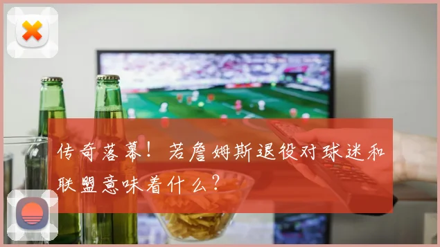 传奇落幕！若詹姆斯退役对球迷和联盟意味着什么？