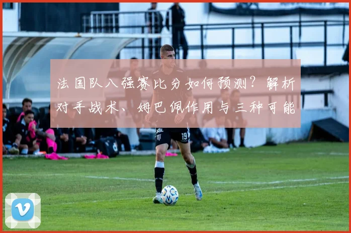 法国队八强赛比分如何预测？解析对手战术、姆巴佩作用与三种可能结果
