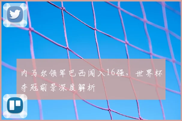 内马尔领军巴西闯入16强，世界杯夺冠前景深度解析