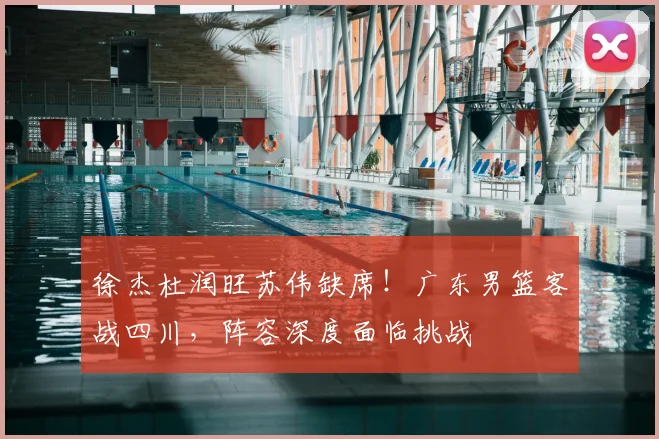 徐杰杜润旺苏伟缺席！广东男篮客战四川，阵容深度面临挑战