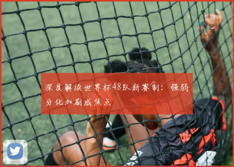 深度解读世界杯48队新赛制：强弱分化加剧成焦点