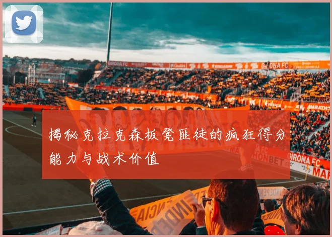 揭秘克拉克森板凳匪徒的疯狂得分能力与战术价值