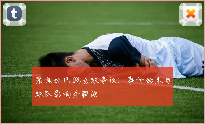 聚焦姆巴佩点球争议：事件始末与球队影响全解读