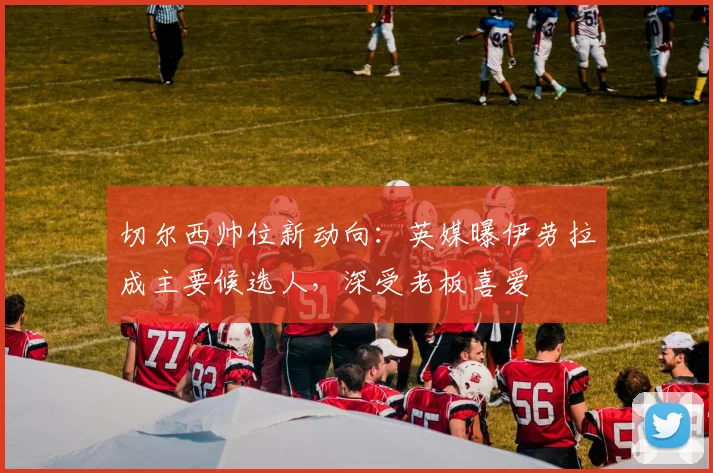切尔西帅位新动向：英媒曝伊劳拉成主要候选人，深受老板喜爱