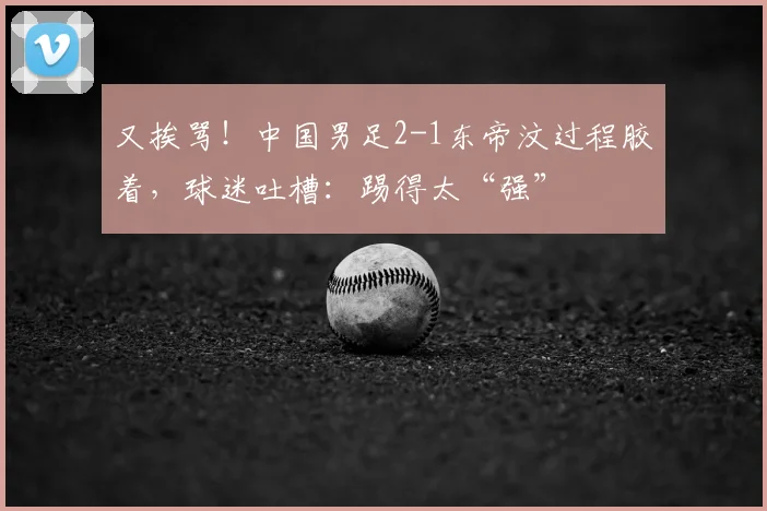 又挨骂！中国男足2-1东帝汶过程胶着，球迷吐槽：踢得太“强”